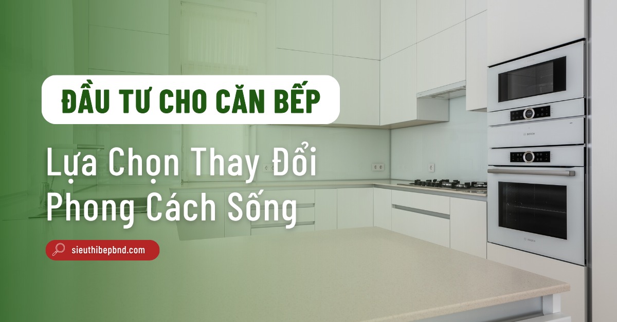 Đầu Tư Cho Căn Bếp: Lựa Chọn Thay Đổi Phong Cách Sống