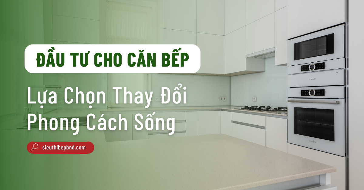 Đầu Tư Cho Căn Bếp: Lựa Chọn Thay Đổi Phong Cách Sống